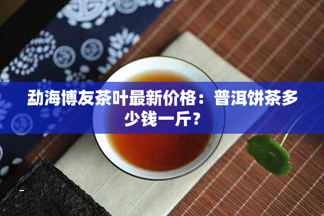 勐海博友茶叶最新价格：普洱饼茶多少钱一斤？