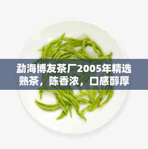 勐海博友茶厂2005年精选熟茶，陈香浓，口感醇厚，值得品鉴！