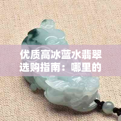 优质高冰蓝水翡翠选购指南：哪里的翡翠更具性价比？