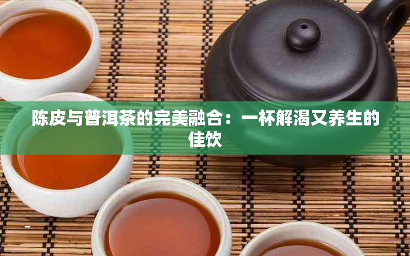 陈皮与普洱茶的完美融合：一杯解渴又养生的佳饮