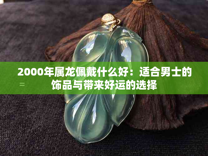 2000年属龙佩戴什么好：适合男士的饰品与带来好运的选择