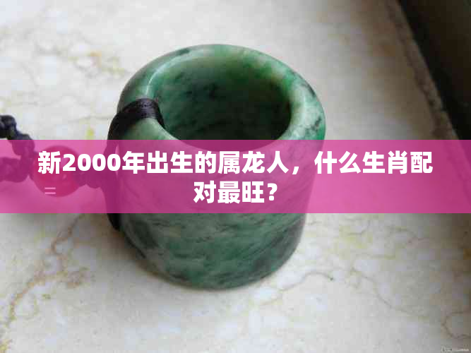 新2000年出生的属龙人，什么生肖配对最旺？