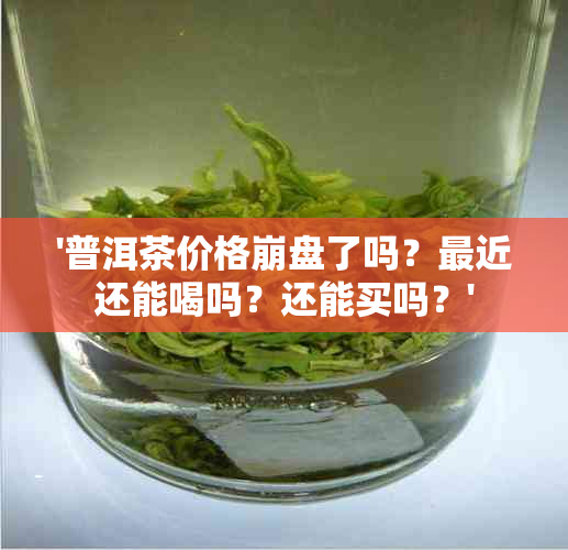 '普洱茶价格 *** 了吗？最近还能喝吗？还能买吗？'