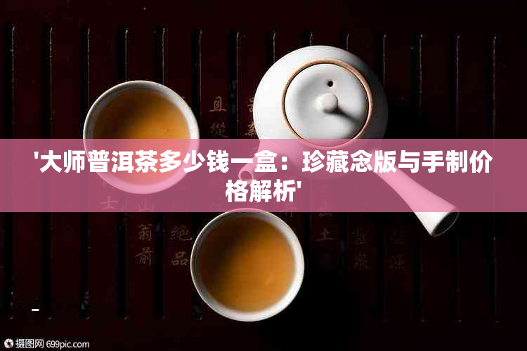 '大师普洱茶多少钱一盒：珍藏念版与手制价格解析'