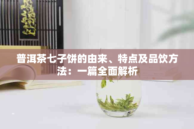 普洱茶七子饼的由来、特点及品饮方法：一篇全面解析