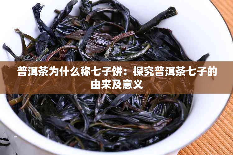 普洱茶为什么称七子饼：探究普洱茶七子的由来及意义