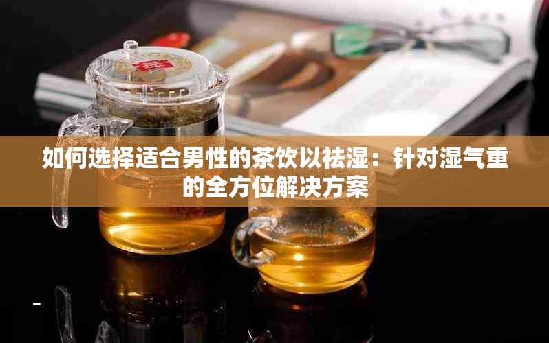 如何选择适合男性的茶饮以祛湿：针对湿气重的全方位解决方案