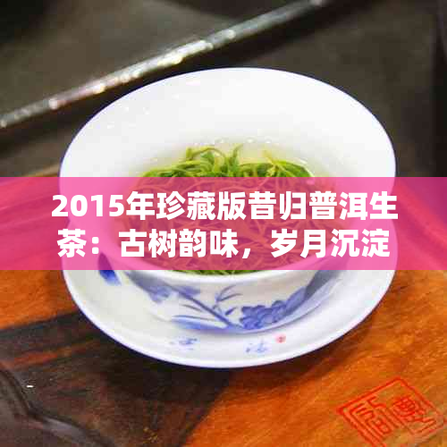 2015年珍藏版昔归普洱生茶：古树韵味，岁月沉淀，品鉴之美