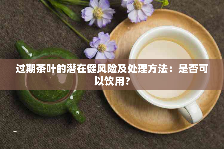 过期茶叶的潜在健风险及处理方法：是否可以饮用？