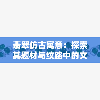 翡翠仿古寓意：探索其题材与纹路中的文化含义