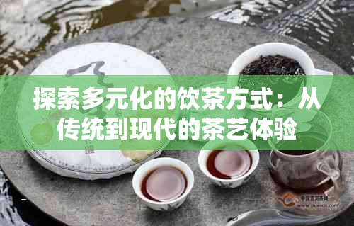 探索多元化的饮茶方式：从传统到现代的茶艺体验