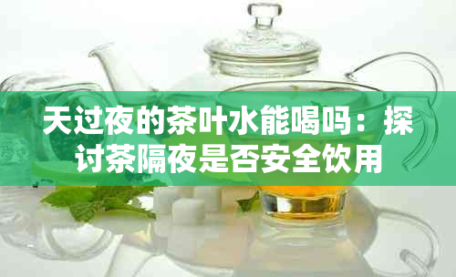 天过夜的茶叶水能喝吗：探讨茶隔夜是否安全饮用