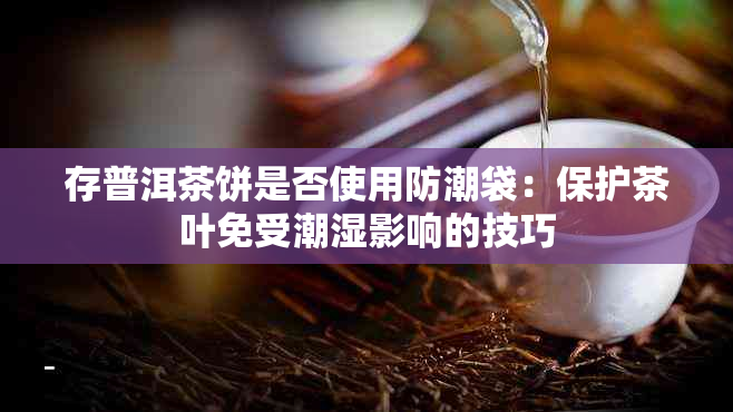 存普洱茶饼是否使用防潮袋：保护茶叶免受潮湿影响的技巧