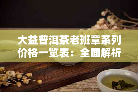 大益普洱茶老班章系列价格一览表：全面解析与选购指南