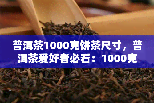 普洱茶1000克饼茶尺寸，普洱茶爱好者必看：1000克饼茶的尺寸解析