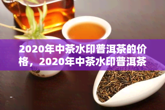 2020年中茶水印普洱茶的价格，2020年中茶水印普洱茶价格行情分析