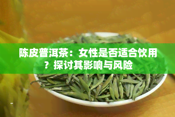 陈皮普洱茶：女性是否适合饮用？探讨其影响与风险