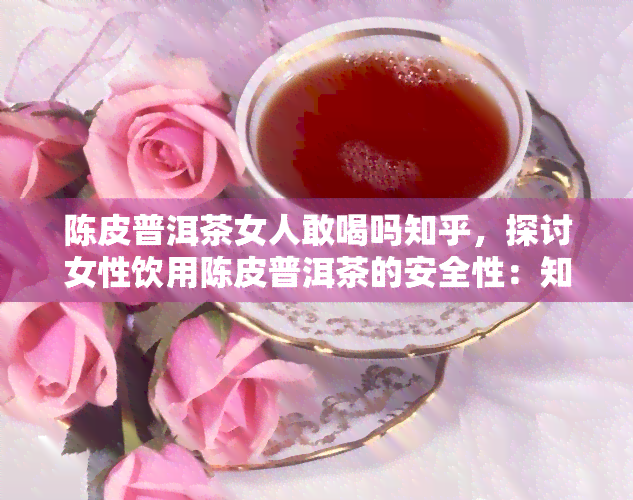 陈皮普洱茶女人敢喝吗知乎，探讨女性饮用陈皮普洱茶的安全性：知乎用户分享经验与观点