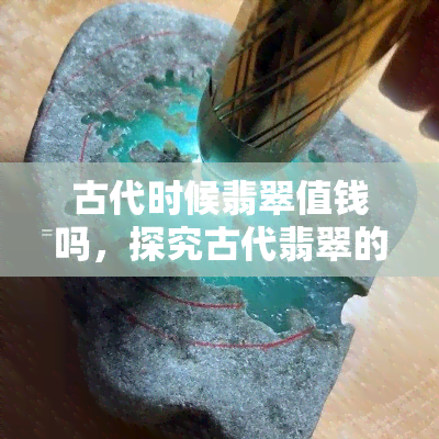 古代时候翡翠值钱吗，探究古代翡翠的价值：它们是否真的像传说中那样珍贵？