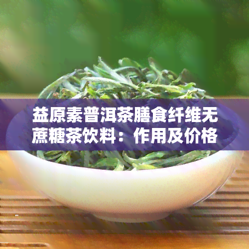 益原素普洱茶膳食纤维无蔗糖茶饮料：作用及价格解析