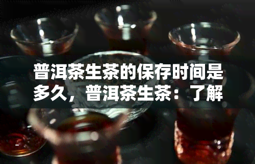 普洱茶生茶的保存时间是多久，普洱茶生茶：了解其保存期限