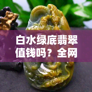 白水绿底翡翠值钱吗？全网高清图片欣赏与价格分析