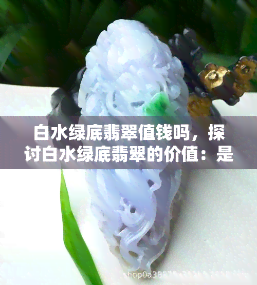 白水绿底翡翠值钱吗，探讨白水绿底翡翠的价值：是否值得投资？