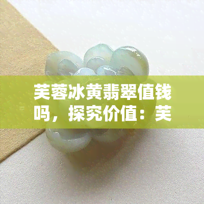 芙蓉冰黄翡翠值钱吗，探究价值：芙蓉冰黄翡翠是否值得收藏？