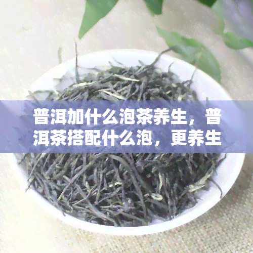 普洱加什么泡茶养生，普洱茶搭配什么泡，更养生？