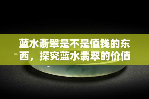 蓝水翡翠是不是值钱的东西，探究蓝水翡翠的价值：它真的值得投资吗？