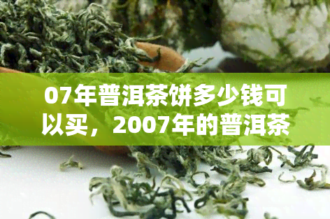 07年普洱茶饼多少钱可以买，2007年的普洱茶饼价格是多少？现在购买需要多少钱？