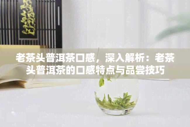 老茶头普洱茶口感，深入解析：老茶头普洱茶的口感特点与品尝技巧