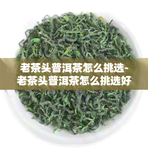 老茶头普洱茶怎么挑选-老茶头普洱茶怎么挑选好坏