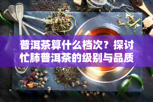 普洱茶算什么档次？探讨忙肺普洱茶的级别与品质