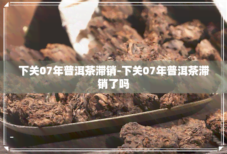 下关07年普洱茶滞销-下关07年普洱茶滞销了吗