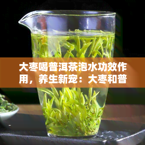 大枣喝普洱茶泡水功效作用，养生新宠：大枣和普洱茶泡水的功效与作用解析