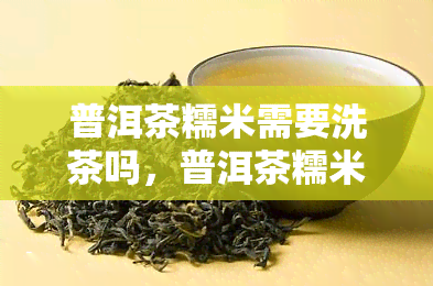 普洱茶糯米需要洗茶吗，普洱茶糯米需不需要洗茶？详解茶艺中的重要步骤