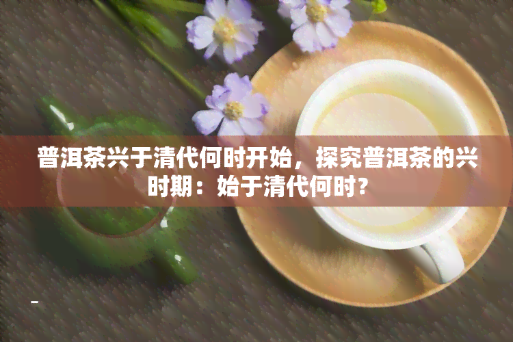 普洱茶兴于清代何时开始，探究普洱茶的兴时期：始于清代何时？