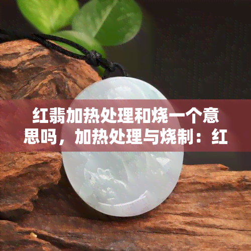 红翡加热处理和烧一个意思吗，加热处理与烧制：红翡加工的两种方式比较