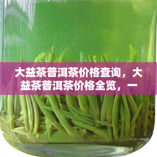 大益茶普洱茶价格查询，大益茶普洱茶价格全览，一文带你了解最新行情！