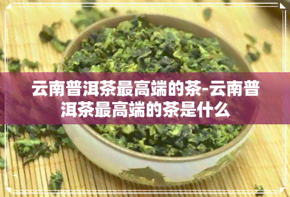 云南普洱茶更高端的茶-云南普洱茶更高端的茶是什么