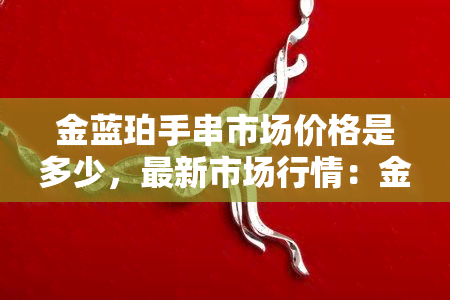 金蓝珀手串市场价格是多少，最新市场行情：金蓝珀手串价格全解析