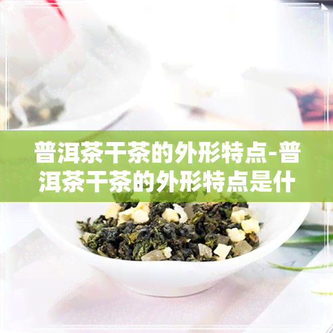 普洱茶干茶的外形特点-普洱茶干茶的外形特点是什么