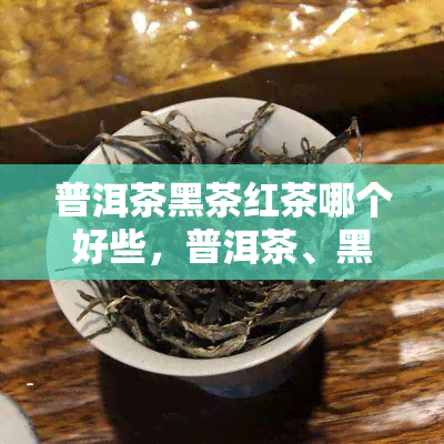 普洱茶黑茶红茶哪个好些，普洱茶、黑茶、红茶，哪种更好？一份全面的比较和评估