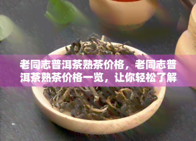 老同志普洱茶熟茶价格，老同志普洱茶熟茶价格一览，让你轻松了解市场价格！