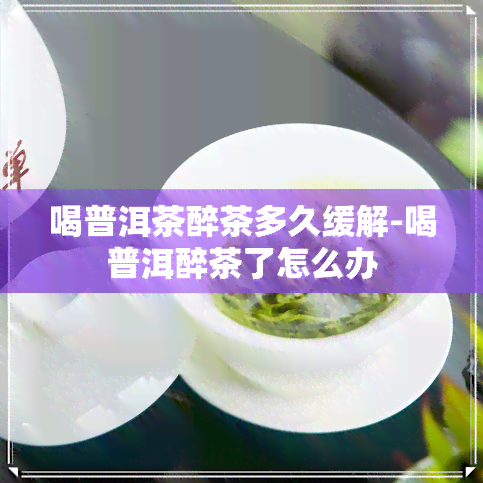 喝普洱茶醉茶多久缓解-喝普洱醉茶了怎么办