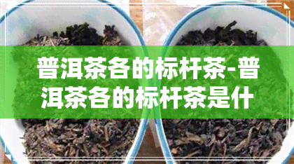 普洱茶各的标杆茶-普洱茶各的标杆茶是什么