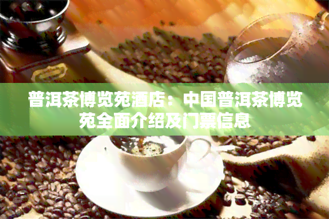 普洱茶博览苑店：中国普洱茶博览苑全面介绍及门票信息