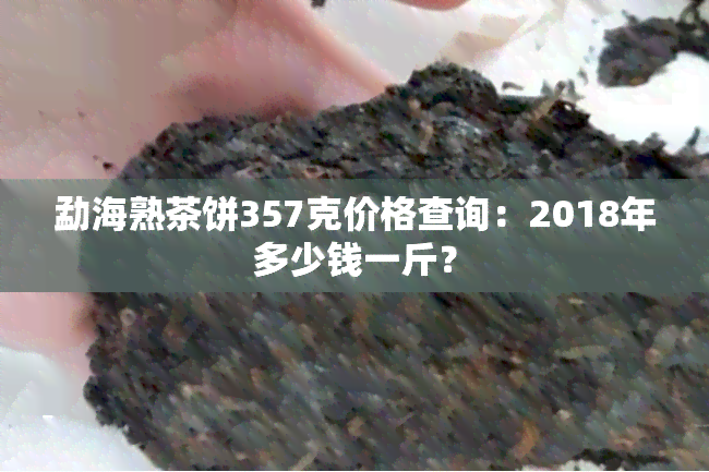 勐海熟茶饼357克价格查询：2018年多少钱一斤？