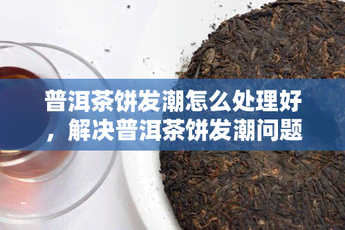 普洱茶饼发潮怎么处理好，解决普洱茶饼发潮问题的有效方法